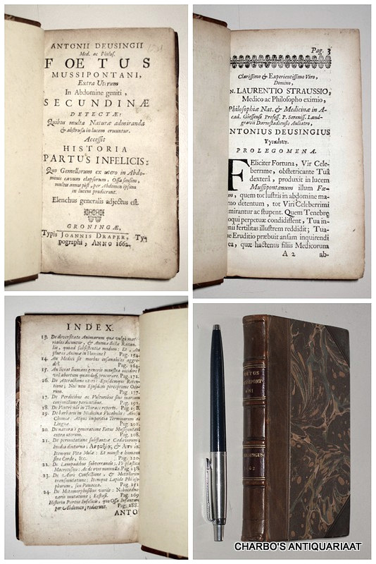 DEUSINGIUS, ANTONIUS [DEUSING, ANTON], -  Foetus mussipontani, extra uterum in abdomine geniti, secundinae detectae: quibus multa naturae admiranda & abstrusa in lucem eruuntur. Accessit historia partus infelicis: quo gemellorum ex utero in abdominis cavum elapsorum, ossa sensim, multis annis post, per abdomen ipsum in lucem prodierunt.