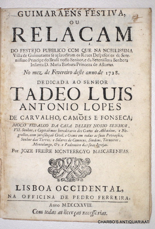 MASCARENHAS, JOZE FREIRE MONTERROYO, -  Guimaraens festiva, ou relaam do festejo pubblico com que na nobilissima villa de Guimaraens se aplaudiram os reaes desposorios do serenissimo Principe do Brasil nosso Senhor, e da Serenissima Senhora Infanta D. Maria Barbara Princeza das Asturias. No mez de Fevereiro deste anno de 1728. Dedicada ao Senhor Tadeo Luis Antonio Lopes de Carvalho, Cames e Fonseca.