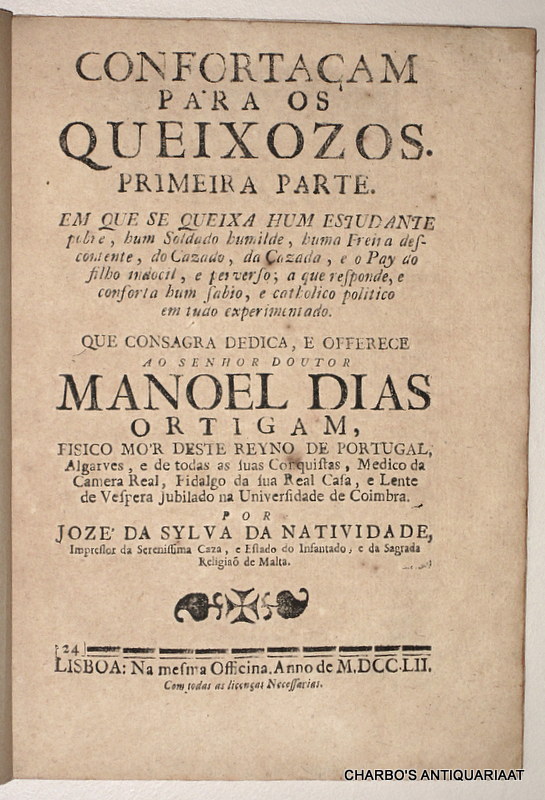 CASTRO, JOAO BAPTISTA DE, -  Confortaam para os queixozos. Primeira parte. Em que se queixa hum estudante pobre, hum soldado humilde, huma freira descontente, do casado, da cazada, e o pay do filho indocil e perverso; a que responde e conforta hum sabio e catholico politico em tudo experimentado. Que consagra dedica, e offerece ao senhor doutor Manoel Dias Ortigam.