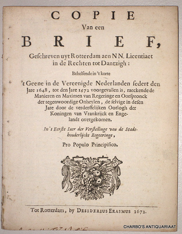 ANON., -  Copie Van een brief, geschreven uyt Rotterdam aen NN. Licentiaet in de Rechten tot Dantzigh: behelsende in't korte 't geene in de Vereenigde Nederlanden sedert den jare 1648, tot den jare 1672 voorgevallen is, raeckende de manieren en maximen van regeringe en oorspronck der tegenwoordige onheylen, de selvige in desen jare door de verderffelijken oorlogh der Koningen van Vrankrijck en Engelandt overgekomen. In 't eerste iaer der verstellinge van de Stadthouderlijcke regeeringe, pro populo principifico.