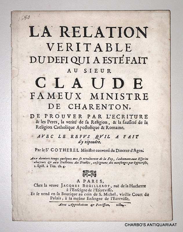 COTHEREL, [ANDR], -  La relation veritable du defi qui a est fait au Sieur Claude, fameux ministre de Charenton, de prouver par l'Ecriture & les Peres, la verit de sa religion, & la fausset de la religion Catholique Apostolique & Romaine. Avec le refus qu'il a fait d'y rpondre. Par le Sr Cotherel, ministre converti, du dioceze d'Agen.